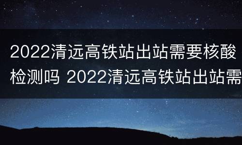 2022清远高铁站出站需要核酸检测吗 2022清远高铁站出站需要核酸检测吗今天