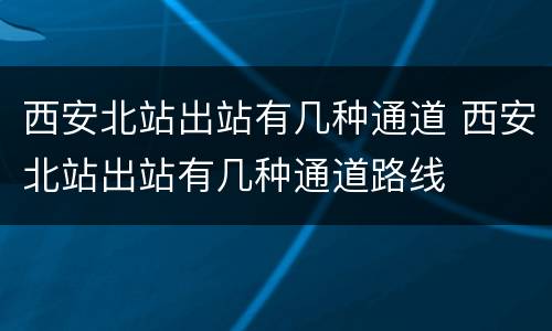 西安北站出站有几种通道 西安北站出站有几种通道路线