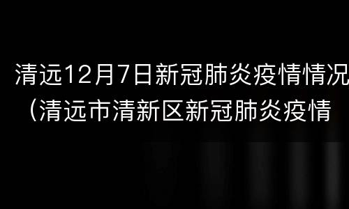 清远12月7日新冠肺炎疫情情况（清远市清新区新冠肺炎疫情防控指挥部办公室）