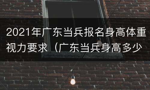 2021年广东当兵报名身高体重视力要求（广东当兵身高多少）