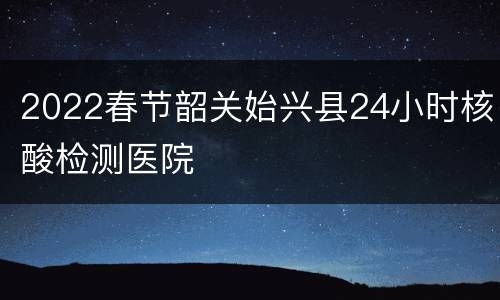 2022春节韶关始兴县24小时核酸检测医院
