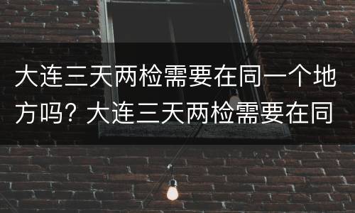 大连三天两检需要在同一个地方吗? 大连三天两检需要在同一个地方吗核酸