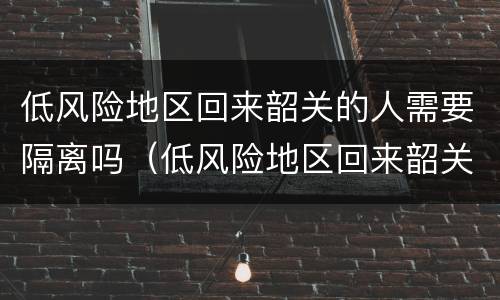 低风险地区回来韶关的人需要隔离吗（低风险地区回来韶关的人需要隔离吗今天）