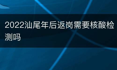 2022汕尾年后返岗需要核酸检测吗