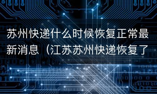 苏州快递什么时候恢复正常最新消息（江苏苏州快递恢复了吗）