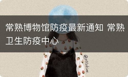 常熟博物馆防疫最新通知 常熟卫生防疫中心