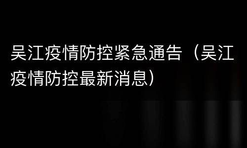 吴江疫情防控紧急通告（吴江疫情防控最新消息）