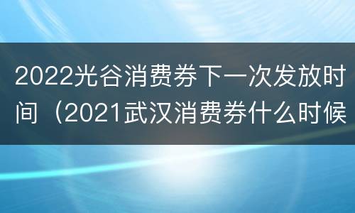 2022光谷消费券下一次发放时间（2021武汉消费券什么时候发放）