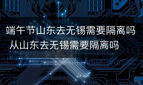 端午节山东去无锡需要隔离吗 从山东去无锡需要隔离吗
