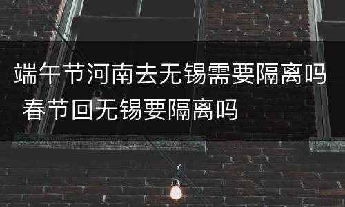 端午节河南去无锡需要隔离吗 春节回无锡要隔离吗
