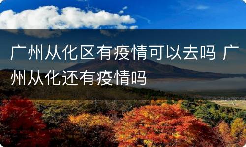 广州从化区有疫情可以去吗 广州从化还有疫情吗