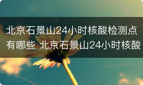 北京石景山24小时核酸检测点有哪些 北京石景山24小时核酸检测点有哪些医院