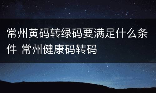 常州黄码转绿码要满足什么条件 常州健康码转码