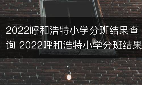 2022呼和浩特小学分班结果查询 2022呼和浩特小学分班结果查询官网