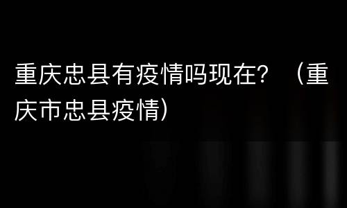 重庆忠县有疫情吗现在？（重庆市忠县疫情）