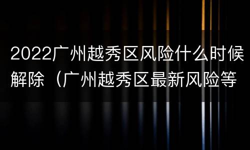 2022广州越秀区风险什么时候解除（广州越秀区最新风险等级）