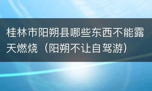 桂林市阳朔县哪些东西不能露天燃烧（阳朔不让自驾游）