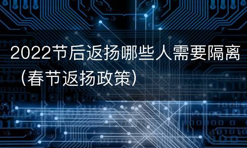 2022节后返扬哪些人需要隔离（春节返扬政策）