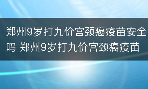 郑州9岁打九价宫颈癌疫苗安全吗 郑州9岁打九价宫颈癌疫苗安全吗多少钱