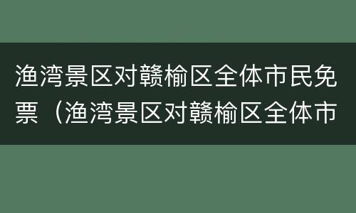 渔湾景区对赣榆区全体市民免票（渔湾景区对赣榆区全体市民免票吗）