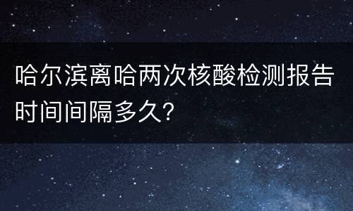 哈尔滨离哈两次核酸检测报告时间间隔多久？
