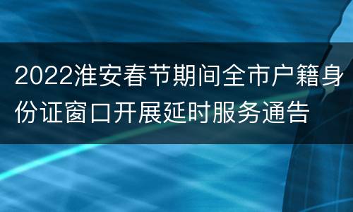 2022淮安春节期间全市户籍身份证窗口开展延时服务通告