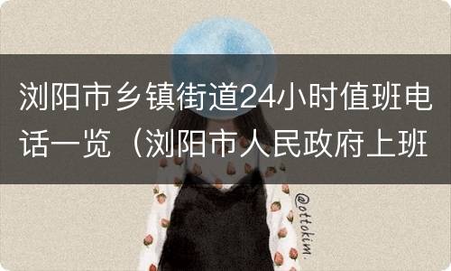 浏阳市乡镇街道24小时值班电话一览（浏阳市人民政府上班时间）