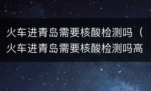 火车进青岛需要核酸检测吗（火车进青岛需要核酸检测吗高铁）