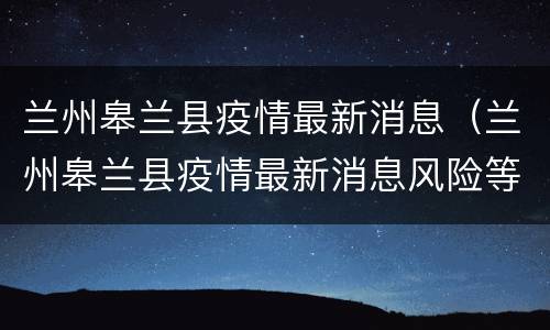 兰州皋兰县疫情最新消息（兰州皋兰县疫情最新消息风险等级）