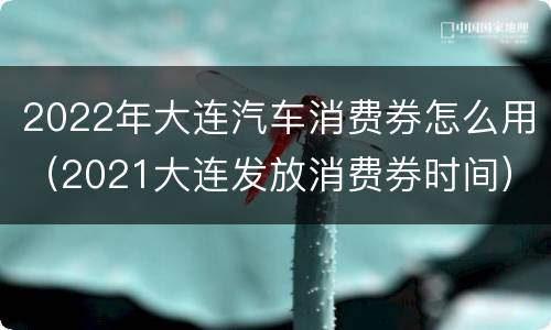 2022年大连汽车消费券怎么用（2021大连发放消费券时间）