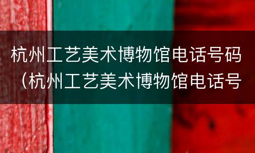 杭州工艺美术博物馆电话号码（杭州工艺美术博物馆电话号码查询）