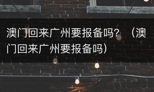 澳门回来广州要报备吗？（澳门回来广州要报备吗）