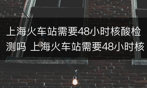 上海火车站需要48小时核酸检测吗 上海火车站需要48小时核酸检测吗今天