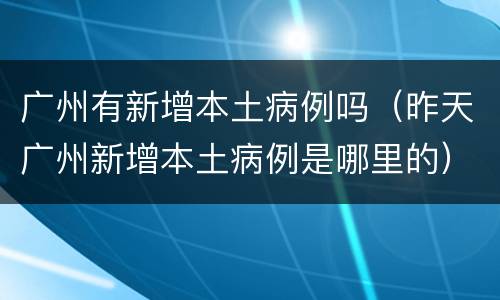 广州有新增本土病例吗（昨天广州新增本土病例是哪里的）