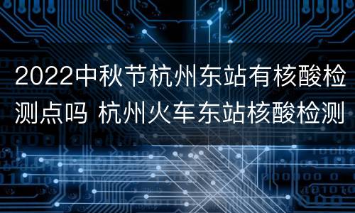 2022中秋节杭州东站有核酸检测点吗 杭州火车东站核酸检测点
