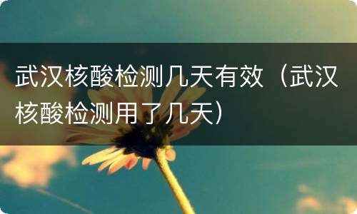 武汉核酸检测几天有效（武汉核酸检测用了几天）