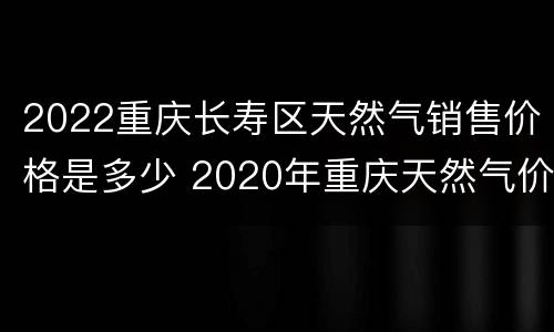 2022重庆长寿区天然气销售价格是多少 2020年重庆天然气价格