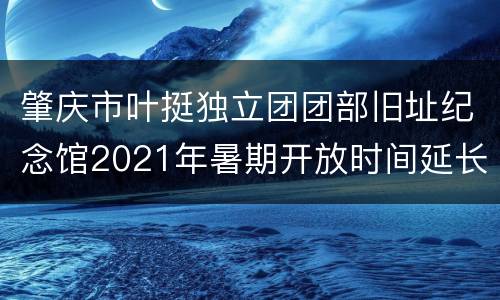 肇庆市叶挺独立团团部旧址纪念馆2021年暑期开放时间延长详情