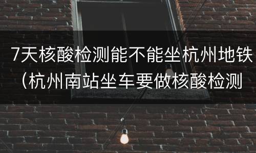 7天核酸检测能不能坐杭州地铁（杭州南站坐车要做核酸检测吗）
