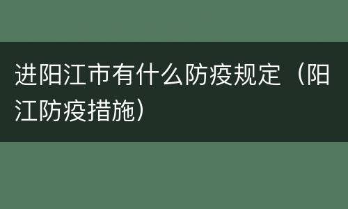 进阳江市有什么防疫规定（阳江防疫措施）