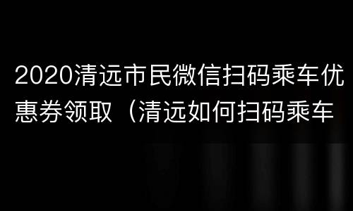 2020清远市民微信扫码乘车优惠券领取（清远如何扫码乘车）