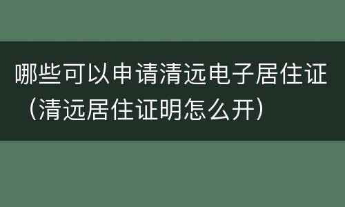 哪些可以申请清远电子居住证（清远居住证明怎么开）