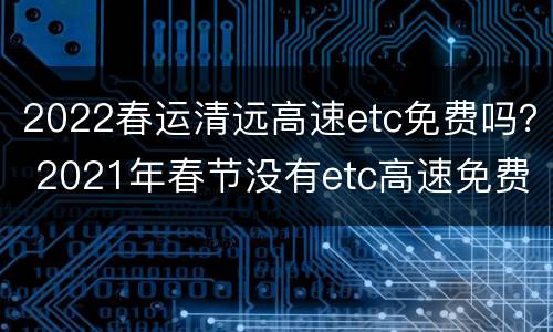 2022春运清远高速etc免费吗？ 2021年春节没有etc高速免费吗