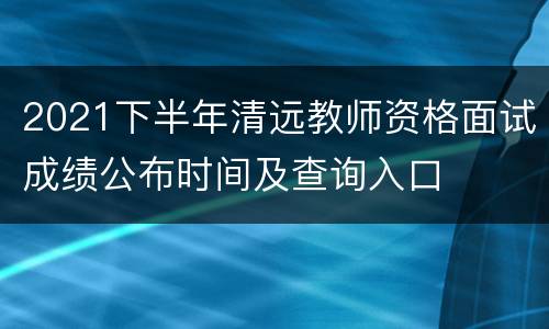 2021下半年清远教师资格面试成绩公布时间及查询入口