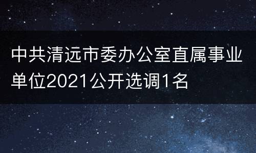 中共清远市委办公室直属事业单位2021公开选调1名