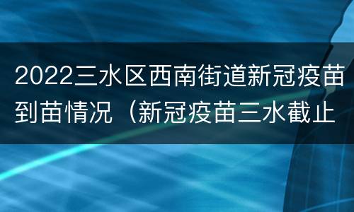 2022三水区西南街道新冠疫苗到苗情况（新冠疫苗三水截止时间）