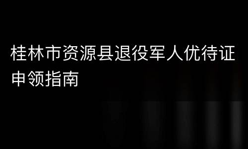 桂林市资源县退役军人优待证申领指南