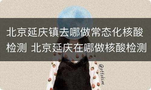 北京延庆镇去哪做常态化核酸检测 北京延庆在哪做核酸检测