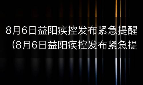 8月6日益阳疾控发布紧急提醒（8月6日益阳疾控发布紧急提醒简报）