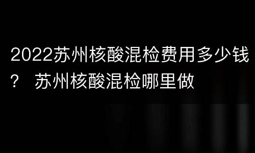2022苏州核酸混检费用多少钱？ 苏州核酸混检哪里做